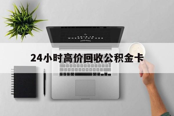 最新24小时高价回收公积金卡方法分析(最方便真实的楚雄24小时高价回收公积金卡怎么办方法)