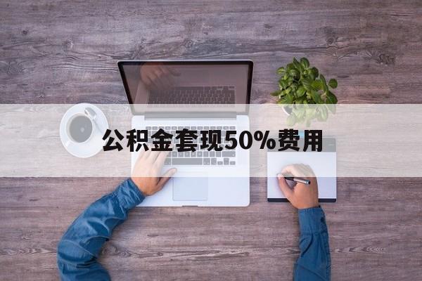 最新公积金套现50%费用方法分析(最方便真实的楚雄公积金套现需要什么手续方法)