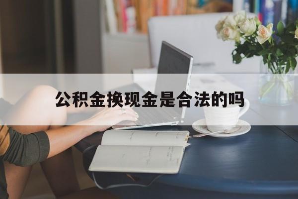 最新公积金换现金是合法的吗方法分析(最方便真实的楚雄公积金换现金是合法的吗怎么办方法)