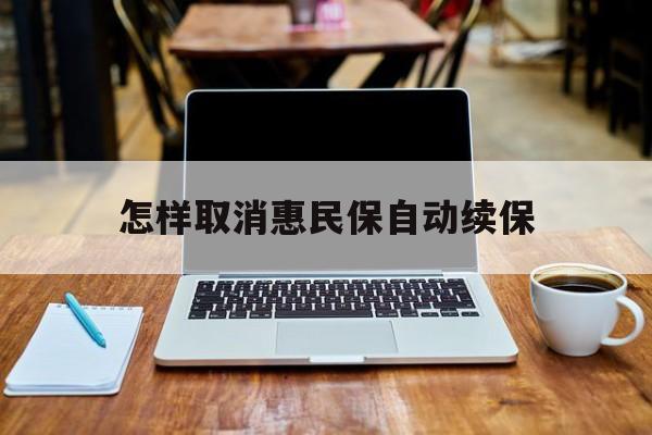 最新怎样取消惠民保自动续保方法分析(最方便真实的楚雄怎样取消惠民保自动续保业务方法)