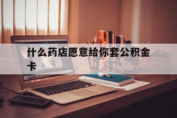 最新什么药店愿意给你套公积金卡方法分析(最方便真实的楚雄什么药店愿意给你套公积金卡的钱方法)