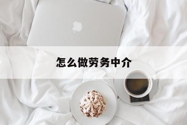 最新怎么做劳务中介方法分析(最方便真实的楚雄一个新手怎么做劳务中介方法)