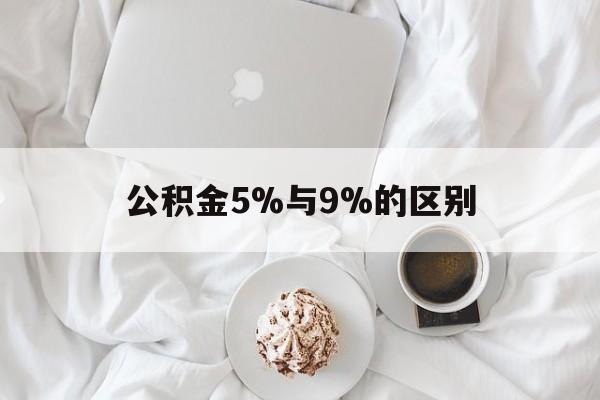 最新公积金5%与9%的区别方法分析(最方便真实的楚雄公积金5%和12%有什么区别方法)
